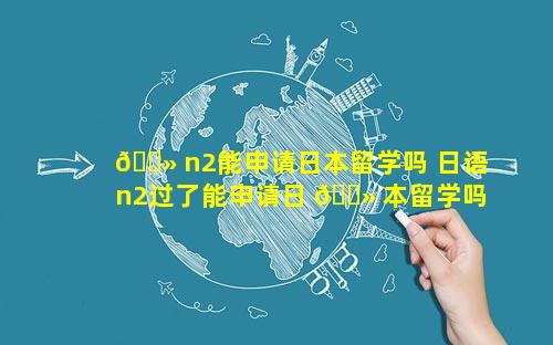 🌻 n2能申请日本留学吗 日语n2过了能申请日 🌻 本留学吗
